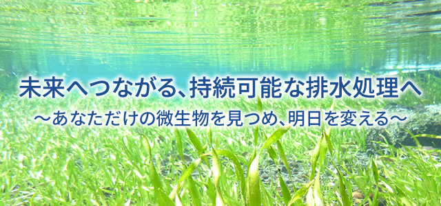 未来へつながる、持続可能な排水処理へ~あなただけの微生物を見つめ、明日を変える~。